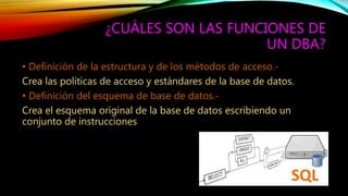¿CUÁLES SON LAS FUNCIONES DE
UN DBA?
• Definición de la estructura y de los métodos de acceso.-
Crea las políticas de acceso y estándares de la base de datos.
• Definición del esquema de base de datos.-
Crea el esquema original de la base de datos escribiendo un
conjunto de instrucciones
 
