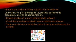 • Instalación, desinstalación y actualización de software.
Como antivirus para proteger la DB, parches, conexión de
programas, utilerías de administración.
• Realiza pruebas de nuevos productos de software.
• Crea informes a la gerencia de recomendación de software.
• Tiene conocimiento total de las aplicaciones y necesidades de los
usuarios
 
