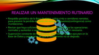REALIZAR UN MANTENIMIENTO RUTINARIO
• Respaldo periódico de la Base de datos, sobre cinta o servidores remotos,
para prevenir la perdida de datos en casos de desastres(contingencia) como
inundaciones.
• Revisar que haya suficiente espacio libre en el disco para las operaciones
normales y aumentar o segmentar el disco en caso de ser necesario.
• Supervisión constante de los procesos automáticos que se ejecuten en la
Base de Datos y asegurarse de que el rendimiento no se degrada.
 