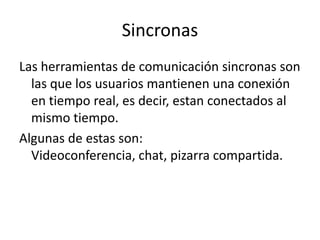 SincronasLas herramientas de comunicación sincronas son las que los usuarios mantienen una conexión en tiempo real, es decir, estan conectados al mismo tiempo. Algunas de estas son: Videoconferencia, chat, pizarra compartida.