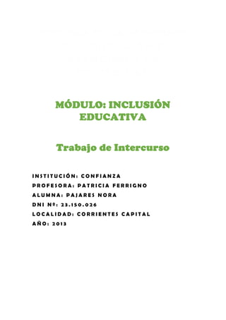 DIPLOMATURA SUPERIOR
EN EDUCACIÓN Y
ATENCIÓN A LA
DIVERSIDAD
MÓDULO: INCLUSIÓN
EDUCATIVA
Trabajo de Intercurso
INSTITUCIÓN: CONFIANZA
PROFESORA: PATRICIA FERRIGNO
ALUMNA: PAJARES NORA
DNI Nº: 23.150.026
LOCALIDAD: CORRIENTES CAPITAL
AÑO: 2013

 