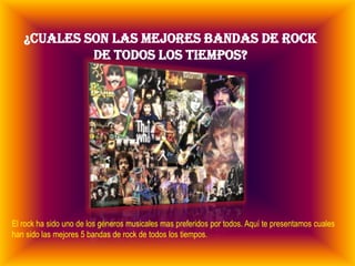 ¿CUALES SON LAS MEJORES BANDAS DE ROCK
            DE TODOS LOS TIEMPOS?




El rock ha sido uno de los géneros musicales mas preferidos por todos. Aquí te presentamos cuales
han sido las mejores 5 bandas de rock de todos los tiempos.
 