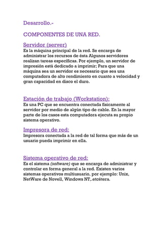 Desarrollo.-

COMPONENTES DE UNA RED.
Servidor (server)
Es la máquina principal de la red. Se encarga de
administrar los recursos de ésta Algunos servidores
realizan tareas específicas. Por ejemplo, un servidor de
impresión está dedicado a imprimir; Para que una
máquina sea un servidor es necesario que sea una
computadora de alto rendimiento en cuanto a velocidad y
gran capacidad en disco el duro.



Estación de trabajo (Workstation):
Es una PC que se encuentra conectada físicamente al
servidor por medio de algún tipo de cable. En la mayor
parte de los casos esta computadora ejecuta su propio
sistema operativo.

Impresora de red:
Impresora conectada a la red de tal forma que más de un
usuario pueda imprimir en ella.



Sistema operativo de red:
Es el sistema (software) que se encarga de administrar y
controlar en forma general a la red. Existen varios
sistemas operativos multiusuario, por ejemplo: Unix,
NetWare de Novell, Windows NT,.etcétera.
 