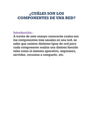 ¿CUÁLES SON LOS
  COMPONENTES DE UNA RED?


Introducción.-
A través de este ensayo conocerás cuales son
los componentes más usuales en una red, se
sabe que existen distintos tipos de red pero
cada componente realiza una distinta función
tales como el sistema operativo, impresora,
servidor, recursos a compartir, etc.
 