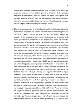3
generalmente enormes”. (Mateus y Brasset, 2002, p.5). Con lo que mencionan
estos dos autores podemos deducir que es tal el control de las grandes
empresas multinacionales, que los políticos no tienen más opción que
unírseles o dejarse llevar por ellas, así que terminan dándoles contratos por
millonarias sumas, pero además de eso, les dan más de lo que se cree que
pueden dar para recibir una parte para su propio bolsillo.
3. Otra de las consecuencias de la globalización podría ser la desaparición de la
mano obrera campesina, las grandes empresas multinacionales llegan a los
campos agrícolas y compran los terrenos a los campesinos, además se
apropian de las patentes de los inventos relacionados con la siembra y el
cultivo (conocimiento procedente de los campesinos), como los avances
genéticos en la fabricación de semillas y fertilizantes, además de los pesticidas
que son usados en los grandes cultivos que generan grandes ganancias. Para
aportar un comentario constructivo al argumento, miremos las palabras de la
gran conferencista Vandana Shiva: “El conocimiento de los pobres ha sido
convertido en la propiedad de las corporaciones globales, creándose una
situación en donde los pobres tendrán que pagar por las semillas y las
medicinas que han hecho evolucionar y que han usado para satisfacer sus
necesidades de nutrición y salud”. (Shiva, 2000, n/a). Así que además de que
les quitan el negocio a los campesinos, tratan también de aprovecharse de
ellos cobrándoles por las semillas, que se conseguirían gratuitamente de las
propias tierras. Pero por qué sucede esto, miremos de nuevo los comentarios
de Shiva: “Una monocultura global se impone a la gente definiendo todo lo que
es fresco, local o hecho a mano como un riesgo para la salud, las manos
humanas han sido definidas como el peor contaminante, y el trabajo de las
manos humanas ha sido puesto fuera de la ley, remplazado por máquinas y
químicos comprados a las corporaciones globales. No hay recetas para
alimentar al mundo, salvo robar los medios de vida de los pobres para crear
mercados para los poderosos”. (Shiva, 2000, n/a). Según Vandana, mientras
los proyectos agrícolas generados por las grandes multinacionales van
creciendo y generando más y más ganancias, los campesinos van siendo
eliminados por la gran competencia, y no sólo por eso, sino porque las
empresas han generado tal impacto en los gobiernos y en la sociedad, que
 