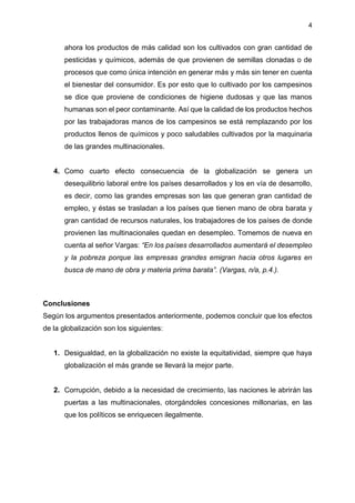 4
ahora los productos de más calidad son los cultivados con gran cantidad de
pesticidas y químicos, además de que provienen de semillas clonadas o de
procesos que como única intención en generar más y más sin tener en cuenta
el bienestar del consumidor. Es por esto que lo cultivado por los campesinos
se dice que proviene de condiciones de higiene dudosas y que las manos
humanas son el peor contaminante. Así que la calidad de los productos hechos
por las trabajadoras manos de los campesinos se está remplazando por los
productos llenos de químicos y poco saludables cultivados por la maquinaria
de las grandes multinacionales.
4. Como cuarto efecto consecuencia de la globalización se genera un
desequilibrio laboral entre los países desarrollados y los en vía de desarrollo,
es decir, como las grandes empresas son las que generan gran cantidad de
empleo, y éstas se trasladan a los países que tienen mano de obra barata y
gran cantidad de recursos naturales, los trabajadores de los países de donde
provienen las multinacionales quedan en desempleo. Tomemos de nueva en
cuenta al señor Vargas: “En los países desarrollados aumentará el desempleo
y la pobreza porque las empresas grandes emigran hacia otros lugares en
busca de mano de obra y materia prima barata”. (Vargas, n/a, p.4.).
Conclusiones
Según los argumentos presentados anteriormente, podemos concluir que los efectos
de la globalización son los siguientes:
1. Desigualdad, en la globalización no existe la equitatividad, siempre que haya
globalización el más grande se llevará la mejor parte.
2. Corrupción, debido a la necesidad de crecimiento, las naciones le abrirán las
puertas a las multinacionales, otorgándoles concesiones millonarias, en las
que los políticos se enriquecen ilegalmente.
 