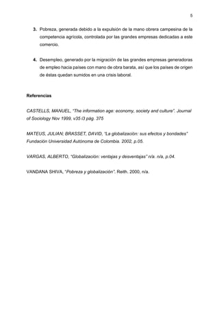 5
3. Pobreza, generada debido a la expulsión de la mano obrera campesina de la
competencia agrícola, controlada por las grandes empresas dedicadas a este
comercio.
4. Desempleo, generado por la migración de las grandes empresas generadoras
de empleo hacia países con mano de obra barata, así que los países de origen
de éstas quedan sumidos en una crisis laboral.
Referencias
CASTELLS, MANUEL, “The information age: economy, society and culture”. Journal
of Sociology Nov 1999, v35 i3 pág. 375
MATEUS, JULIAN; BRASSET, DAVID, “La globalización: sus efectos y bondades”
Fundación Universidad Autónoma de Colombia. 2002, p.05.
VARGAS, ALBERTO, “Globalización: ventajas y desventajas” n/a. n/a, p.04.
VANDANA SHIVA, “Pobreza y globalización”. Reith. 2000, n/a.
 