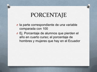 PORCENTAJE
O la parte correspondiente de una variable
comparada con 100
O Ej. Porcentaje de alumnos que pierden el
año en cuarto curso; el porcentaje de
hombres y mujeres que hay en el Ecuador
 