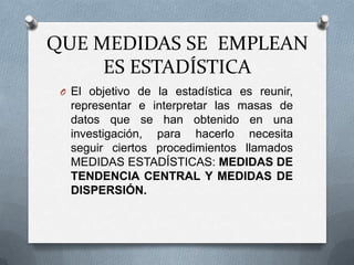 QUE MEDIDAS SE EMPLEAN
ES ESTADÍSTICA
O El objetivo de la estadística es reunir,
representar e interpretar las masas de
datos que se han obtenido en una
investigación, para hacerlo necesita
seguir ciertos procedimientos llamados
MEDIDAS ESTADÍSTICAS: MEDIDAS DE
TENDENCIA CENTRAL Y MEDIDAS DE
DISPERSIÓN.
 
