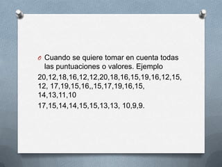 O Cuando se quiere tomar en cuenta todas
las puntuaciones o valores. Ejemplo
20,12,18,16,12,12,20,18,16,15,19,16,12,15,
12, 17,19,15,16,,15,17,19,16,15,
14,13,11,10
17,15,14,14,15,15,13,13, 10,9,9.
 