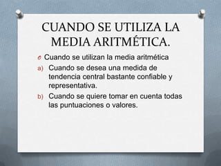 CUANDO SE UTILIZA LA
MEDIA ARITMÉTICA.
O Cuando se utilizan la media aritmética
a) Cuando se desea una medida de
tendencia central bastante confiable y
representativa.
b) Cuando se quiere tomar en cuenta todas
las puntuaciones o valores.
 