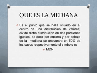 QUE ES LA MEDIANA
O Es el punto que se halla situado en el
centro de una distribución de valores;
divide dicha distribución en dos porciones
iguales. es decir por encima y por debajo
de la mediana se encuentra en 50% de
los casos respectivamente el símbolo es
O MDN
 