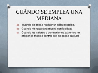 CUÀNDO SE EMPLEA UNA
MEDIANA
a) cuando se desea realizar un cálculo rápido.
b) Cuando no haga falta mucha confiabilidad
c) Cuando los valores o puntuaciones extremos no
afecten la medida central que se desea calcular
 