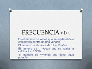 FRECUENCIA «f».
Es el número de veces que se repite el dato
estadístico dentro de una variable.
El número de alumnos de 12 a 13 años
El número de veces que se repita la
calificación 1 5/20,
el número de vivienda que tiene agua
potable.
 
