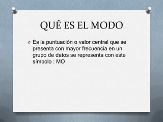 QUÉ ES EL MODO
O Es la puntuación o valor central que se
presenta con mayor frecuencia en un
grupo de datos se representa con este
símbolo : MO
 