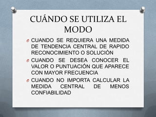 CUÁNDO SE UTILIZA EL
MODO
O CUANDO SE REQUIERA UNA MEDIDA
DE TENDENCIA CENTRAL DE RAPIDO
RECONOCIMIENTO O SOLUCIÒN
O CUANDO SE DESEA CONOCER EL
VALOR O PUNTUACIÓN QUE APARECE
CON MAYOR FRECUENCIA
O CUANDO NO IMPORTA CALCULAR LA
MEDIDA CENTRAL DE MENOS
CONFIABILIDAD
 