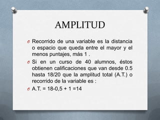 AMPLITUD
O Recorrido de una variable es la distancia
o espacio que queda entre el mayor y el
menos puntajes, más 1 .
O Si en un curso de 40 alumnos, éstos
obtienen calificaciones que van desde 0.5
hasta 18/20 que la amplitud total (A.T.) o
recorrido de la variable es :
O A.T. = 18-0,5 + 1 =14
 