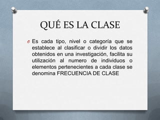 QUÉ ES LA CLASE
O Es cada tipo, nivel o categoría que se
establece al clasificar o dividir los datos
obtenidos en una investigación, facilita su
utilización al numero de individuos o
elementos pertenecientes a cada clase se
denomina FRECUENCIA DE CLASE
 