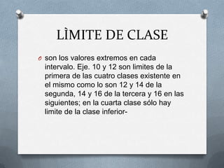 LÌMITE DE CLASE
O son los valores extremos en cada
intervalo. Eje. 10 y 12 son limites de la
primera de las cuatro clases existente en
el mismo como lo son 12 y 14 de la
segunda, 14 y 16 de la tercera y 16 en las
siguientes; en la cuarta clase sólo hay
limite de la clase inferior-
 