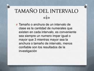 TAMAÑO DEL INTERVALO
«i»
O Tamaño o anchura de un intervalo de
clase es la cantidad de numerales que
existen en cada intervalo, es conveniente
sea siempre un numero impar igual o
mayor que 3 mientras mayor sea la
anchura o tamaño de intervalo, menos
confiable son los resultados de la
investigación
 