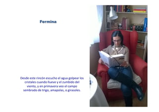 Fermina
Desde	
  este	
  rincón	
  escucho	
  el	
  agua	
  golpear	
  los	
  
cristales	
  cuando	
  llueve	
  y	
  el	
  zumbido	
  del	
  
viento,	
  y	
  en	
  primavera	
  veo	
  el	
  campo	
  
sembrado	
  de	
  trigo,	
  amapolas,	
  o	
  girasoles.	
  	
  
 
