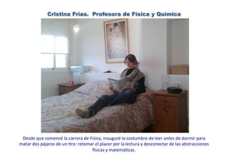 Cristina Frías. Profesora de Física y Química
Desde	
  que	
  comencé	
  la	
  carrera	
  de	
  Física,	
  inauguré	
  la	
  costumbre	
  de	
  leer	
  antes	
  de	
  dormir	
  para	
  
matar	
  dos	
  pájaros	
  de	
  un	
  Bro:	
  retomar	
  el	
  placer	
  por	
  la	
  lectura	
  y	
  desconectar	
  de	
  las	
  abstracciones	
  
Dsicas	
  y	
  matemáBcas.	
  
 