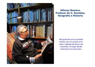 Alfonso Romero.
Profesor de C. Sociales,
Geografía e Historia
Me	
  gusta	
  leer	
  en	
  mi	
  cómoda	
  
butaca,	
  con	
  luz	
  cenital	
  ¡ay	
  la	
  
vista!,	
  rodeado	
  de	
  libros	
  y	
  de	
  
recuerdos.	
  Un	
  lugar	
  donde	
  
realmente	
  me	
  siento	
  bien.	
  	
  
 