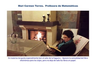Mari Carmen Torres. Profesora de Matemáticas
En	
  invierno	
  me	
  gusta	
  especialmente	
  leer	
  al	
  calor	
  de	
  la	
  hoguera...	
  Aprecio	
  la	
  comodidad	
  del	
  libro	
  
electrónico	
  para	
  los	
  viajes,	
  pero	
  no	
  dejo	
  de	
  lado	
  los	
  libros	
  en	
  papel.	
  	
  
 