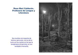 Rosa Mari Calderón.
Profesora de Lengua y
Literatura
Son	
  muchos	
  mis	
  espacios	
  de	
  
lectura,	
  pero	
  este,	
  a	
  la	
  luz	
  de	
  la	
  
luna	
  y	
  en	
  las	
  noches	
  en	
  las	
  que	
  la	
  
temperatura	
  lo	
  permite,	
  es	
  una	
  
verdadera	
  maravilla.	
  
 