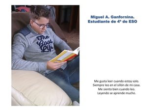 Miguel A. Ganfornina.
Estudiante de 4º de ESO
Me	
  gusta	
  leer	
  cuando	
  estoy	
  solo.	
  
Siempre	
  leo	
  en	
  el	
  sillón	
  de	
  mi	
  casa.	
  
Me	
  siento	
  bien	
  cuando	
  leo.	
  
Leyendo	
  se	
  aprende	
  mucho.	
  
 