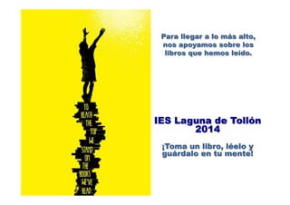 IES Laguna de Tollón
2014
¡Toma un libro, léelo y
guárdalo en tu mente!
	
  
Para llegar a lo más alto,
nos apoyamos sobre los
libros que hemos leído.
 