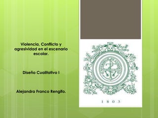 Violencia, Conflicto y
agresividad en el escenario
escolar.
Diseño Cualitativo I
Alejandra Franco Rengifo.
 