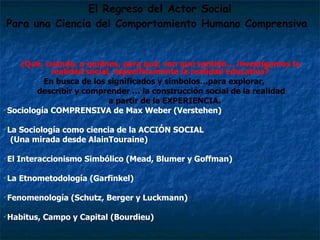 El Regreso del Actor Social Para una Ciencia del Comportamiento Humano Comprensiva   ¿Qué, cuándo, a quiénes, para qué, con qué sentido… investigamos la realidad social, específicamente la realidad educativa? En busca de los significados y símbolos…para explorar,  describir y comprender … la construcción social de la realidad  a partir de la EXPERIENCIA. Sociología COMPRENSIVA de Max Weber (Verstehen)  La Sociología como ciencia de la ACCIÓN SOCIAL  (Una mirada desde AlainTouraine) El Interaccionismo Simbólico (Mead, Blumer y Goffman) La Etnometodología (Garfinkel)   Fenomenología (Schutz, Berger y Luckmann) Habitus, Campo y Capital (Bourdieu) 