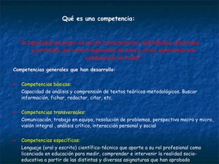Competencias generales que han desarrollo: Competencias básicas:  Capacidad de análisis y comprensión de textos teóricos-metodológicos. Buscar información, fichar, redactar, citar, etc.  Competencias transversales:  Comunicación, trabajo en equipo, resolución de problemas, perspectiva macro y micro, visión integral , análisis crítico, interacción personal y social Competencias específicas:  Lenguaje (oral y escrito) científico-técnico que aporte a su rol profesional como licenciado en educación para medir, comprender e intervenir la realidad socio-educativa a partir de las distintas y diversas asignaturas que han aprobado  Qué es una competencia: “ la capacidad de poner en acción conocimientos, habilidades, destrezas y actitudes, así como fragmentos de unos y otros, generando una combinación de todos” 