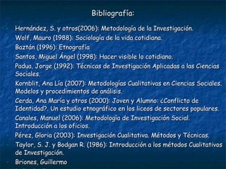 Bibliografía: Hernández, S. y otros(2006): Metodología de la Investigación. Wolf, Mauro (1988): Sociología de la vida cotidiana. Baztán (1996): Etnografía  Santos, Miguel Ángel (1998): Hacer visible lo cotidiano. Padua, Jorge (1992): Técnicas de Investigación Aplicadas a las Ciencias Sociales. Kornblit, Ana Lía (2007): Metodologías Cualitativas en Ciencias Sociales. Modelos y procedimientos de análisis. Cerda, Ana María y otros (2000): Joven y Alumno: ¿Conflicto de Identidad?. Un estudio etnográfico en los liceos de sectores populares. Canales, Manuel (2006): Metodología de Investigación Social. Introducción a los oficios. Pérez, Gloria (2003): Investigación Cualitativa. Métodos y Técnicas. Taylor, S. J. y Bodgan R. (1986): Introducción a los métodos Cualitativos de Investigación.  Briones, Guillermo Delgado, Juan Ander-Egg 