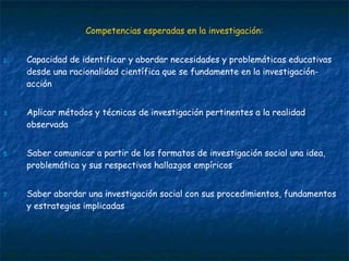 Competencias esperadas en la investigación: Capacidad de identificar y abordar necesidades y problemáticas educativas desde una racionalidad científica que se fundamente en la investigación-acción Aplicar métodos y técnicas de investigación pertinentes a la realidad observada Saber comunicar a partir de los formatos de investigación social una idea, problemática y sus respectivos hallazgos empíricos Saber abordar una investigación social con sus procedimientos, fundamentos y estrategias implicadas  
