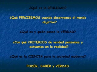 ¿Qué es la REALIDAD? ¿Qué PERCIBIMOS cuando observamos el mundo objetivo? ¿Qué es y quién posee la VERDAD? ¿Con qué CRITERIOS de verdad pensamos y actuamos en la realidad?  ¿Qué es la CIENCIA para la sociedad moderna? PODER, SABER y VERDAD 