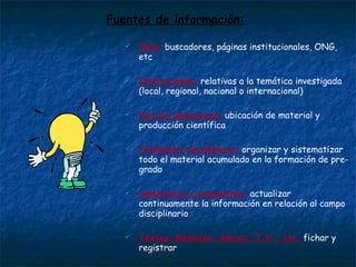 Fuentes de información: Web:  buscadores, páginas institucionales, ONG, etc Instituciones:  relativas a la temática investigada (local, regional, nacional o internacional) Red de bibliotecas:  ubicación de material y producción científica Formación disciplinaria:  organizar y sistematizar todo el material acumulado en la formación de pre-grado Seminarios y encuentros:  actualizar continuamente la información en relación al campo disciplinario  Textos, Revistas, diarios, T.V., etc:  fichar y registrar  Registrar y “estar ahí”:  crear y controlar en distintos soportes tecnológicos material de posibles análisis de la realidad social  