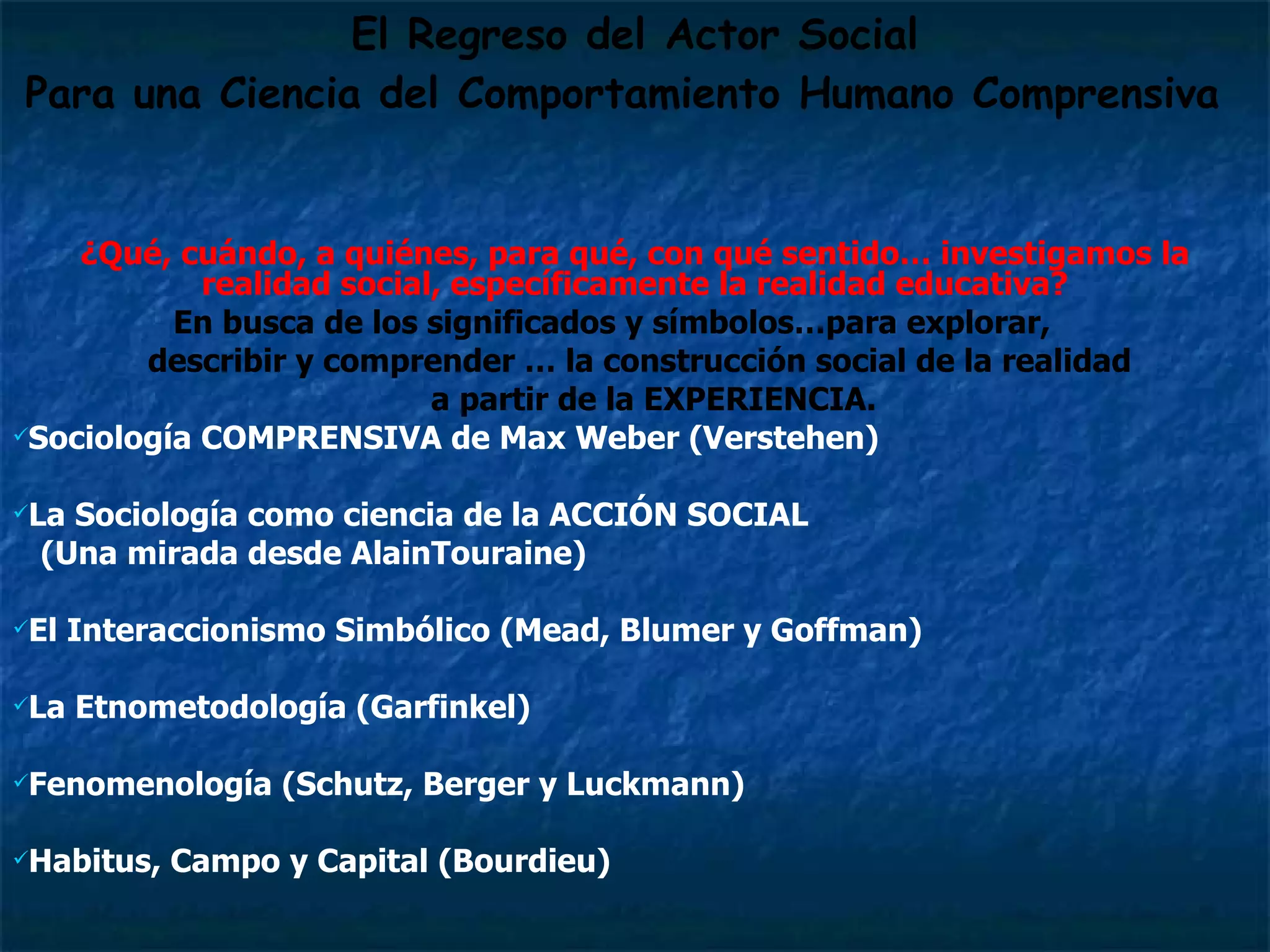 El Regreso del Actor Social Para una Ciencia del Comportamiento Humano Comprensiva   ¿Qué, cuándo, a quiénes, para qué, con qué sentido… investigamos la realidad social, específicamente la realidad educativa? En busca de los significados y símbolos…para explorar,  describir y comprender … la construcción social de la realidad  a partir de la EXPERIENCIA. Sociología COMPRENSIVA de Max Weber (Verstehen)  La Sociología como ciencia de la ACCIÓN SOCIAL  (Una mirada desde AlainTouraine) El Interaccionismo Simbólico (Mead, Blumer y Goffman) La Etnometodología (Garfinkel)   Fenomenología (Schutz, Berger y Luckmann) Habitus, Campo y Capital (Bourdieu) 