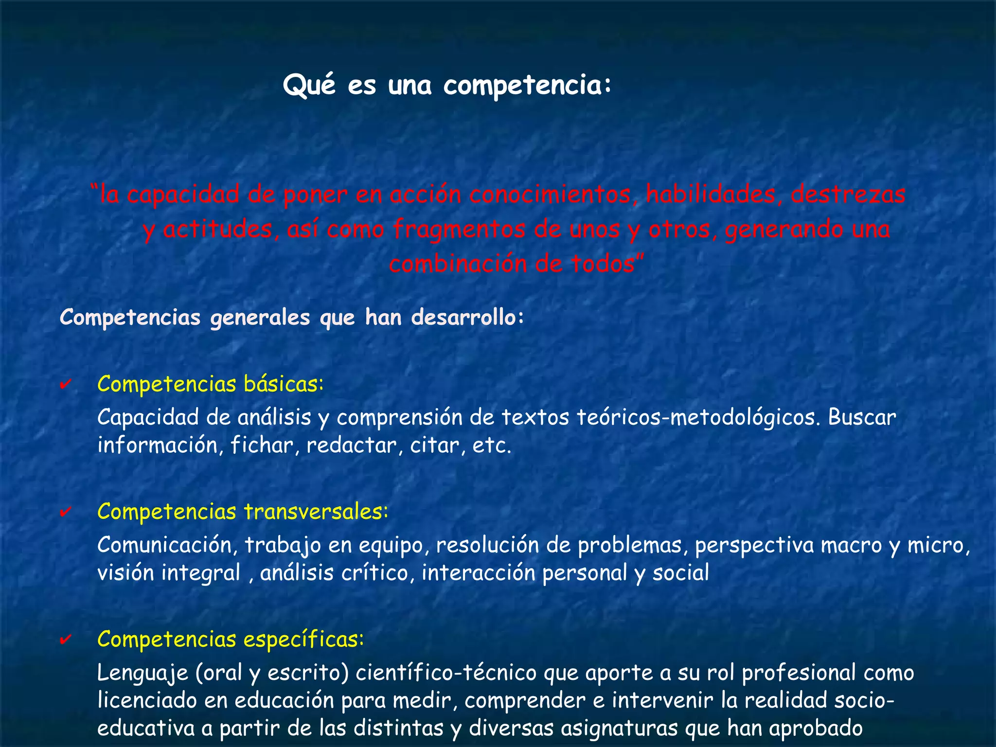 Competencias generales que han desarrollo: Competencias básicas:  Capacidad de análisis y comprensión de textos teóricos-metodológicos. Buscar información, fichar, redactar, citar, etc.  Competencias transversales:  Comunicación, trabajo en equipo, resolución de problemas, perspectiva macro y micro, visión integral , análisis crítico, interacción personal y social Competencias específicas:  Lenguaje (oral y escrito) científico-técnico que aporte a su rol profesional como licenciado en educación para medir, comprender e intervenir la realidad socio-educativa a partir de las distintas y diversas asignaturas que han aprobado  Qué es una competencia: “ la capacidad de poner en acción conocimientos, habilidades, destrezas y actitudes, así como fragmentos de unos y otros, generando una combinación de todos” 