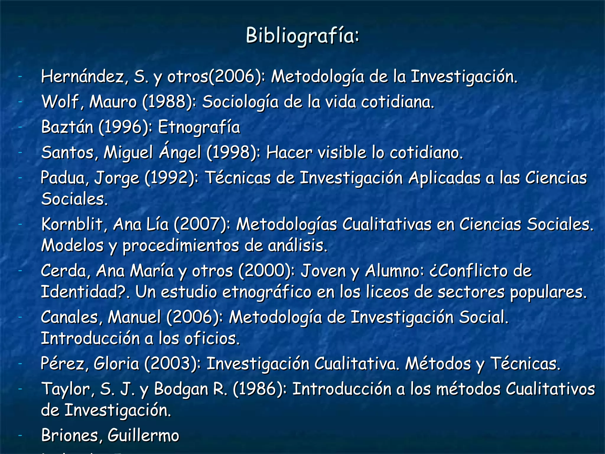 Bibliografía: Hernández, S. y otros(2006): Metodología de la Investigación. Wolf, Mauro (1988): Sociología de la vida cotidiana. Baztán (1996): Etnografía  Santos, Miguel Ángel (1998): Hacer visible lo cotidiano. Padua, Jorge (1992): Técnicas de Investigación Aplicadas a las Ciencias Sociales. Kornblit, Ana Lía (2007): Metodologías Cualitativas en Ciencias Sociales. Modelos y procedimientos de análisis. Cerda, Ana María y otros (2000): Joven y Alumno: ¿Conflicto de Identidad?. Un estudio etnográfico en los liceos de sectores populares. Canales, Manuel (2006): Metodología de Investigación Social. Introducción a los oficios. Pérez, Gloria (2003): Investigación Cualitativa. Métodos y Técnicas. Taylor, S. J. y Bodgan R. (1986): Introducción a los métodos Cualitativos de Investigación.  Briones, Guillermo Delgado, Juan Ander-Egg 