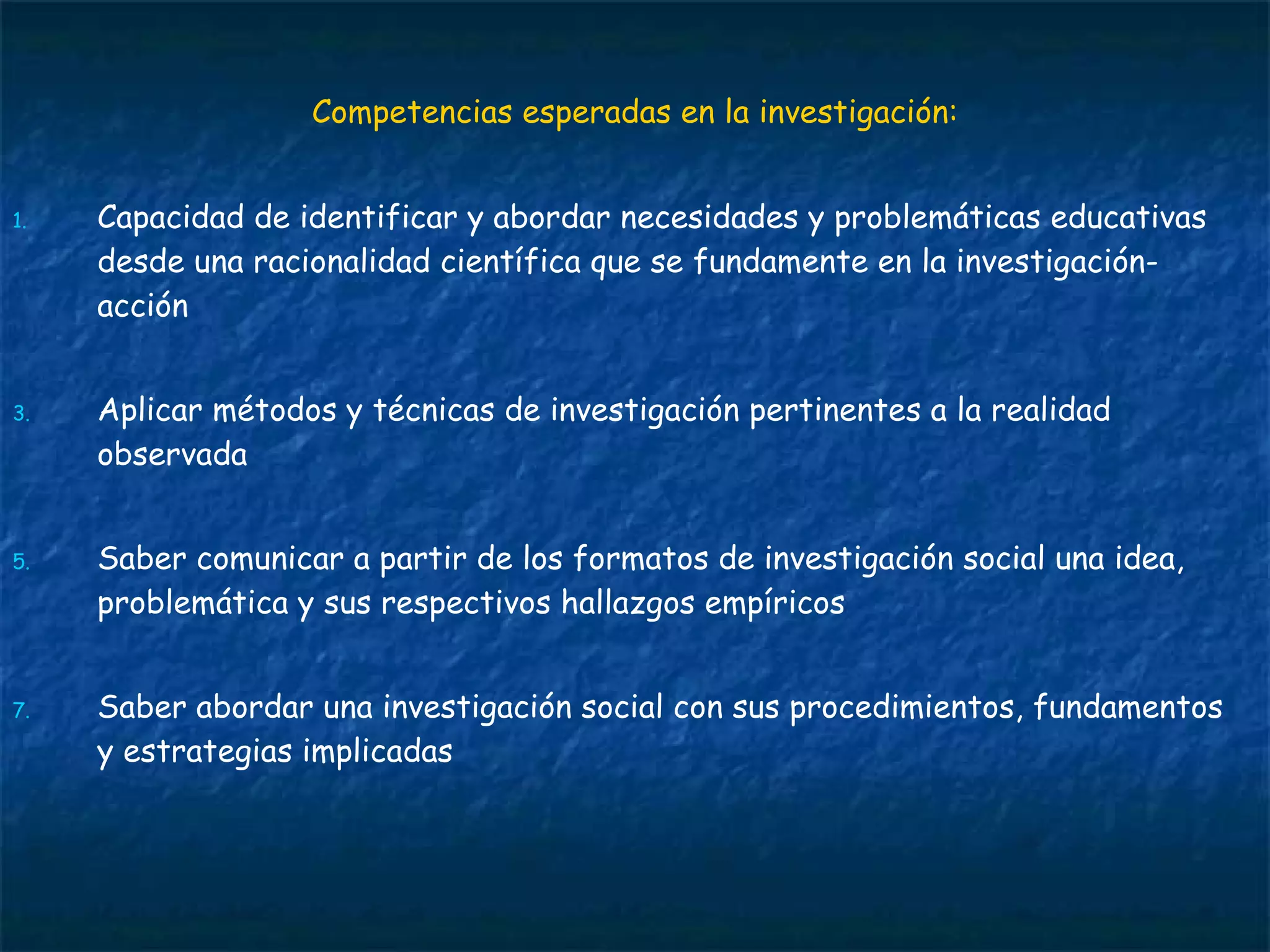 Competencias esperadas en la investigación: Capacidad de identificar y abordar necesidades y problemáticas educativas desde una racionalidad científica que se fundamente en la investigación-acción Aplicar métodos y técnicas de investigación pertinentes a la realidad observada Saber comunicar a partir de los formatos de investigación social una idea, problemática y sus respectivos hallazgos empíricos Saber abordar una investigación social con sus procedimientos, fundamentos y estrategias implicadas  
