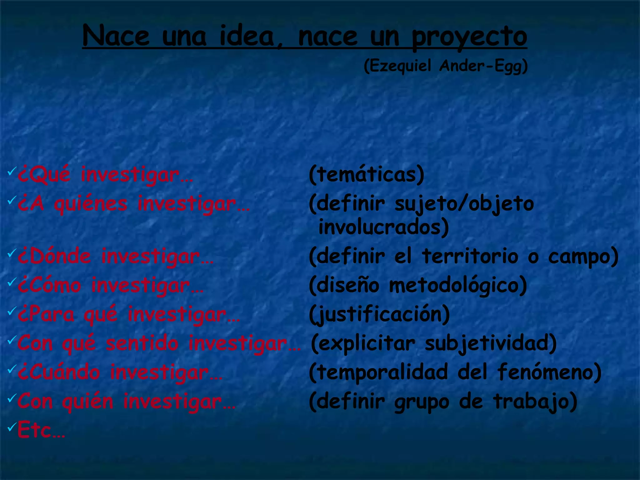 Nace una idea, nace un proyecto (Ezequiel Ander-Egg) ¿Qué investigar…     (temáticas) ¿A quiénes investigar…   (definir sujeto/objeto    involucrados) ¿Dónde investigar…   (definir el territorio o campo)   ¿Cómo investigar…   (diseño metodológico) ¿Para qué investigar…   (justificación) Con qué sentido investigar…  (explicitar subjetividad)   ¿Cuándo investigar…   (temporalidad del fenómeno) Con quién investigar…   (definir grupo de trabajo) Etc… 