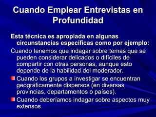 Cuando Emplear Entrevistas en
        Profundidad
Esta técnica es apropiada en algunas
  circunstancias específicas como por ejemplo:
Cuando tenemos que indagar sobre temas que se
  pueden considerar delicados o difíciles de
  compartir con otras personas, aunque esto
  depende de la habilidad del moderador.
  Cuando los grupos a investigar se encuentran
  geográficamente dispersos (en diversas
  provincias, departamentos o países).
  Cuando deberíamos indagar sobre aspectos muy
  extensos
 