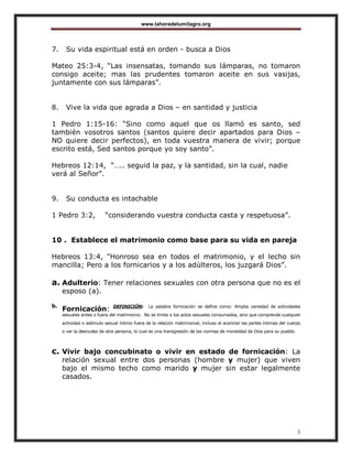 www.lahoradetumilagro.org
3
7. Su vida espiritual está en orden - busca a Dios
Mateo 25:3-4, “Las insensatas, tomando sus lámparas, no tomaron
consigo aceite; mas las prudentes tomaron aceite en sus vasijas,
juntamente con sus lámparas”.
8. Vive la vida que agrada a Dios – en santidad y justicia
1 Pedro 1:15-16: “Sino como aquel que os llamó es santo, sed
también vosotros santos (santos quiere decir apartados para Dios –
NO quiere decir perfectos), en toda vuestra manera de vivir; porque
escrito está, Sed santos porque yo soy santo”.
Hebreos 12:14, “….. seguid la paz, y la santidad, sin la cual, nadie
verá al Señor”.
9. Su conducta es intachable
1 Pedro 3:2, “considerando vuestra conducta casta y respetuosa”.
10 . Establece el matrimonio como base para su vida en pareja
Hebreos 13:4, "Honroso sea en todos el matrimonio, y el lecho sin
mancilla; Pero a los fornicarios y a los adúlteros, los juzgará Dios”.
a. Adulterio: Tener relaciones sexuales con otra persona que no es el
esposo (a).
b.
Fornicación: DEFINICIÓN: La palabra fornicación se define como: Amplia variedad de actividades
sexuales antes o fuera del matrimonio. No se limita a los actos sexuales consumados, sino que comprende cualquier
actividad o estímulo sexual íntimo fuera de la relación matrimonial, incluso el acariciar las partes íntimas del cuerpo
o ver la desnudez de otra persona, lo cual es una transgresión de las normas de moralidad de Dios para su pueblo.
c. Vivir bajo concubinato o vivir en estado de fornicación: La
relación sexual entre dos personas (hombre y mujer) que viven
bajo el mismo techo como marido y mujer sin estar legalmente
casados.
 