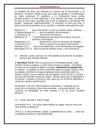 www.lahoradetumilagro.org
4
La Palabra de Dios nos advierte en contra de la fornicación y el
adulterio. El Señor manda a que sus hijos se aparten y se abstengan
de tales prácticas. El adulterio y la fornicación traen serias
consecuencias a la vida espiritual y a la relación con Dios. La Palabra
de Dios es bien clara, aquellos que viven en adulterio o fornicación NO
pueden “progresar espiritualmente”, ni entrarán al reino de Dios, a
menos que se arrepientan de su pecado y cambien este estilo de vida.
Efesios 5:3 …… Pero fornicación, ni aún se nombre entre vosotros, …
1 Tesalonicenses 4:3 ... Que os apartéis de fornicación
1 Corintios 6:18 ……… Huid de la fornicación
Gálatas 5:19 …… Y manifiestas son las obras de la carne, que son ….
adulterio, fornicación, …
Colosenses 3:5 …. Haced morir, pues lo terrenal, fornicación, …
1 Corintios 6:13 … Pero el cuerpo no es para la fornicación
Hebreos 13:4, … Pero a los adúlteros y a los fornicarios, los juzgará
Apocalipsis 22:15 Mas los perros estarán fuera, y los fornicarios …….
11. Atiende, cuida y provee las necesidades sexuales de su esposo,
(dentro del contexto bíblico)
1 Corintios 7:2-5, Pero a causa de la inmoralidad sexual, cada
hombre tenga su esposa, y cada mujer tenga su esposo. 3
El esposo
cumpla con su esposa el deber conyugal; asimismo la esposa con
su esposo. La esposa no tiene autoridad sobre su propio cuerpo, sino
su esposo; asimismo el esposo tampoco tiene autoridad sobre su
propio cuerpo, sino su esposa. No os neguéis el uno al otro, a menos
que sea de acuerdo mutuo por algún tiempo, para que os dediquéis a
la oración y volváis a uniros en uno, para que no os tiente Satanás a
causa de vuestra incontinencia.
Proverbios 5:18-19, “Sea bendito tu manantial, Y alégrate con la
mujer de tu juventud, como sierva amada y graciosa gacela. Sus
Caricias te satisfagan en todo tiempo, y en su amor recréate
siempre”.
12. Cuida, atiende y vela el hogar
Proverbios 14:1, "La mujer sabia edifica su hogar, mas la necia con
Sus manos la destruye".
Tito 2:5, "a ser prudentes, castas, cuidadosas de su casa .... para que
la palabra de Dios no sea blasfemada".
 