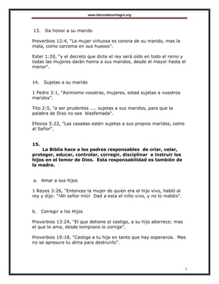 www.lahoradetumilagro.org
5
13. Da honor a su marido
Proverbios 12:4, "La mujer virtuosa es corona de su marido, mas la
mala, como carcoma en sus huesos".
Ester 1:20, “y el decreto que dicte el rey será oído en todo el reino y
todas las mujeres darán honra a sus maridos, desde el mayor hasta el
menor".
14. Sujetas a su marido
1 Pedro 3:1, "Asimismo vosotras, mujeres, estad sujetas a vuestros
maridos”.
Tito 2:5, "a ser prudentes .... sujetas a sus maridos, para que la
palabra de Dios no sea blasfemada".
Efesios 5:22, "Las casadas estén sujetas a sus propios maridos, como
al Señor".
15.
La Biblia hace a los padres responsables de criar, velar,
proteger, educar, controlar, corregir, disciplinar e instruir los
hijos en el temor de Dios. Esta responsabilidad es también de
la madre.
a. Amar a sus hijos
1 Reyes 3:26, "Entonces la mujer de quien era el hijo vivo, habló al
rey y dijo: "!Ah señor mío! Dad a esta el niño vivo, y no lo matéis”.
b. Corregir a los Hijos
Proverbios 13:24, "El que detiene el castigo, a su hijo aborrece; mas
el que lo ama, desde temprano lo corrige”.
Proverbios 19:18, "Castiga a tu hijo en tanto que hay esperanza. Mas
no se apresure tu alma para destruirlo”.
 