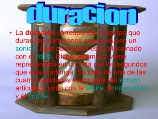 • La duración corresponde al tiempo que
  duran las vibraciones que producen un
  sonido. Éste parámetro está relacionado
  con el ritmo. Dicho parámetro viene
  representada en la onda por los segundos
  que ésta contenga. Se trata de una de las
  cuatro cualidades esenciales del sonido
  articulado junto con la altura, la intensidad
  y el timbre.
 