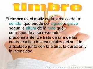 El timbre es el matiz característico de un
  sonido, que puede ser agudo o grave
  según la altura de la nota que
  corresponde a su resonador
  predominante. Se trata de una de las
  cuatro cualidades esenciales del sonido
  articulado junto con la altura, la duración y
  la intensidad.
 