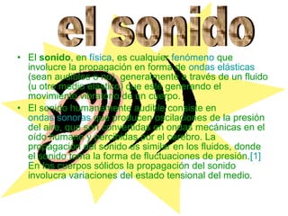 • El sonido, en física, es cualquier fenómeno que
  involucre la propagación en forma de ondas elásticas
  (sean audibles o no), generalmente a través de un fluido
  (u otro medio elástico) que esté generando el
  movimiento vibratorio de un cuerpo.
• El sonido humanamente audible consiste en
  ondas sonoras que producen oscilaciones de la presión
  del aire, que son convertidas en ondas mecánicas en el
  oído humano y percibidas por el cerebro. La
  propagación del sonido es similar en los fluidos, donde
  el sonido toma la forma de fluctuaciones de presión.[1]
  En los cuerpos sólidos la propagación del sonido
  involucra variaciones del estado tensional del medio.
 